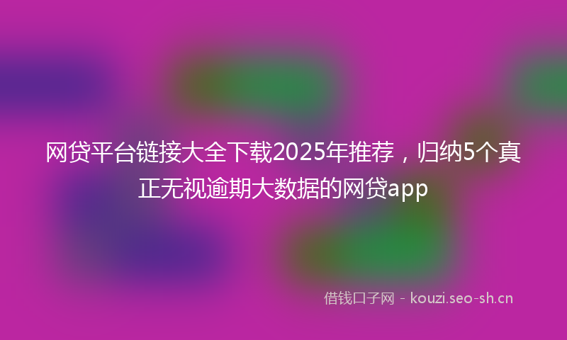 网贷平台链接大全下载2025年推荐,归纳5个真正无视逾期大数据的网贷app