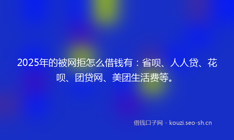 2025年的被网拒怎么借钱有：省呗、人人贷、花呗、团贷网、美团生活费等。