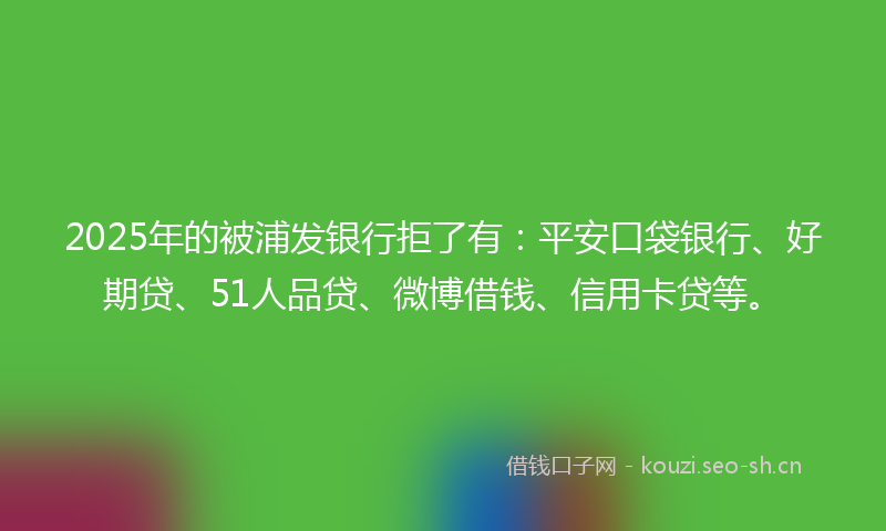 2025年的被浦发银行拒了有：平安口袋银行、好期贷、51人品贷、微博借钱、信用卡贷等。