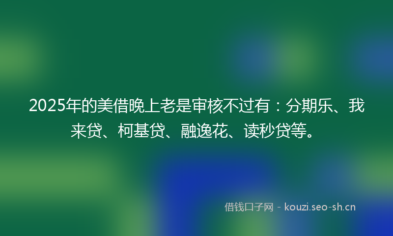 2025年的美借晚上老是审核不过有：分期乐、我来贷、柯基贷、融逸花、读秒贷等。