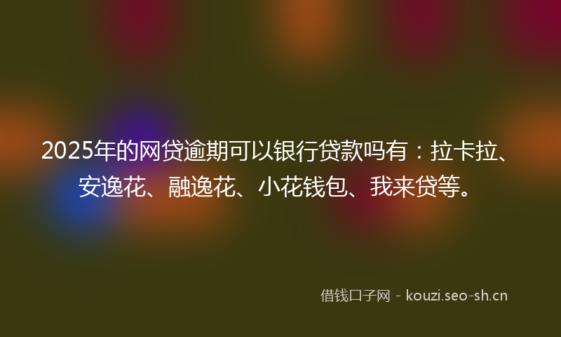 2025年的网贷逾期可以银行贷款吗有：拉卡拉、安逸花、融逸花、小花钱包、我来贷等。