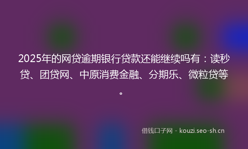 2025年的网贷逾期银行贷款还能继续吗有：读秒贷、团贷网、中原消费金融、分期乐、微粒贷等。
