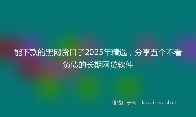 能下款的黑网贷口子2025年精选，分享五个不看负债的长期网贷软件