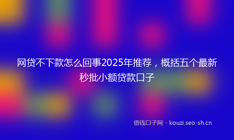 网贷不下款怎么回事2025年推荐，概括五个最新秒批小额贷款口子