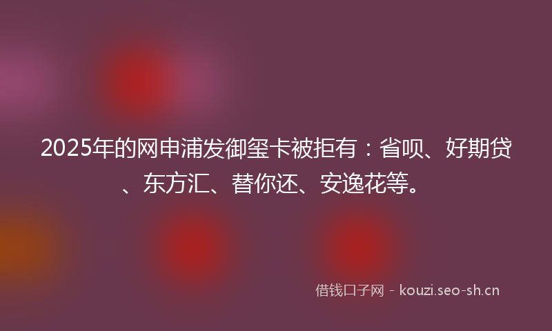 2025年的网申浦发御玺卡被拒有：省呗、好期贷、东方汇、替你还、安逸花等。