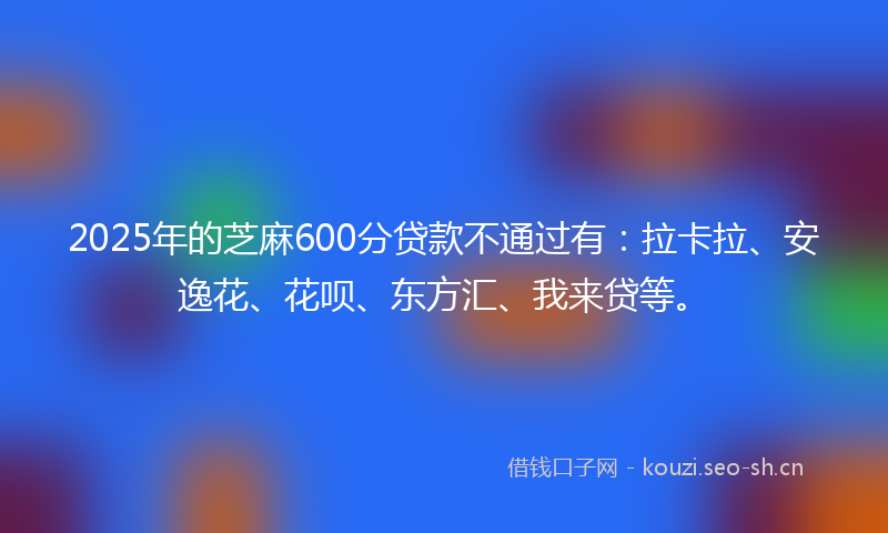 2025年的芝麻600分贷款不通过有：拉卡拉、安逸花、花呗、东方汇、我来贷等。