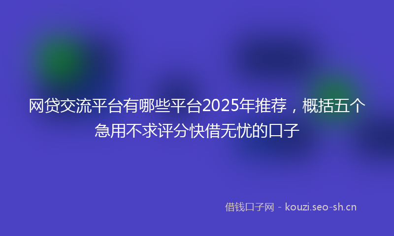 网贷交流平台有哪些平台2025年推荐,概括五个急用不求评分快借无忧的口子