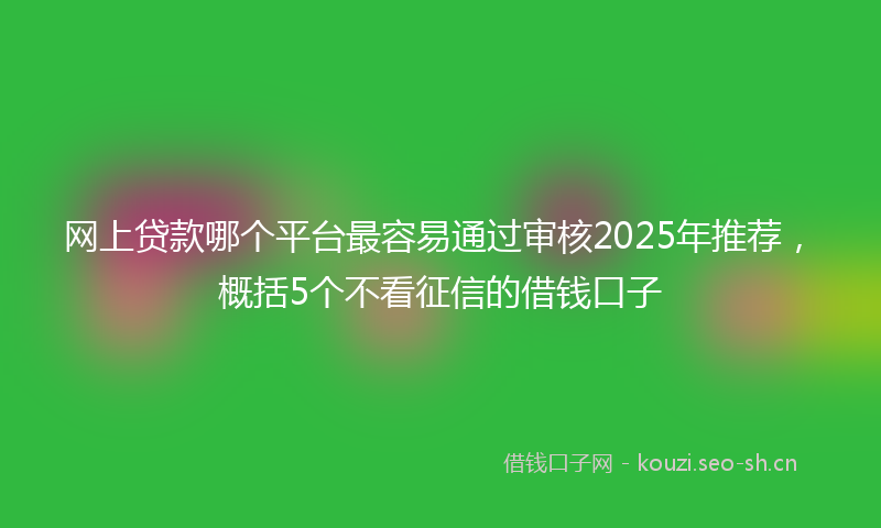 网上贷款哪个平台最容易通过审核2025年推荐，概括5个不看征信的借钱口子