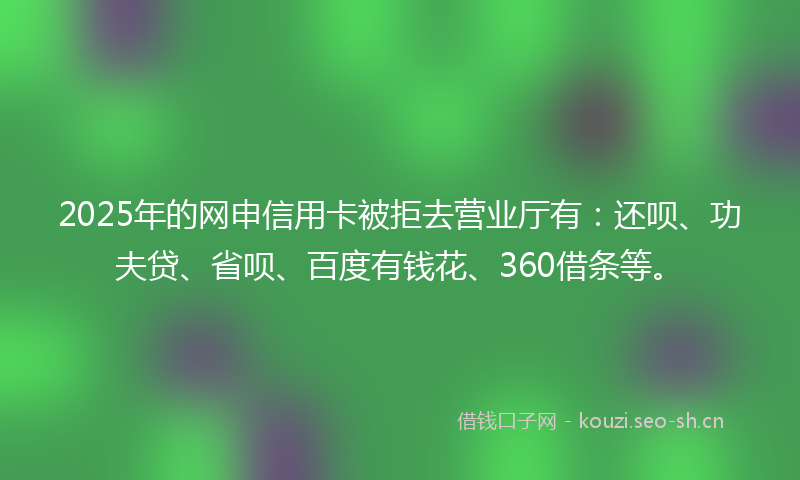 2025年的网申信用卡被拒去营业厅有:还呗、功夫贷、省呗、百度有钱花、360借条等。