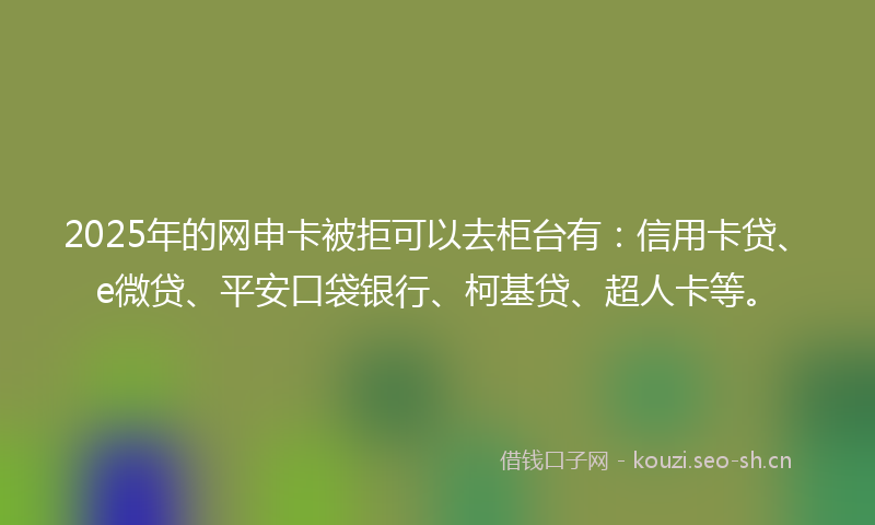 2025年的网申卡被拒可以去柜台有：信用卡贷、e微贷、平安口袋银行、柯基贷、超人卡等。