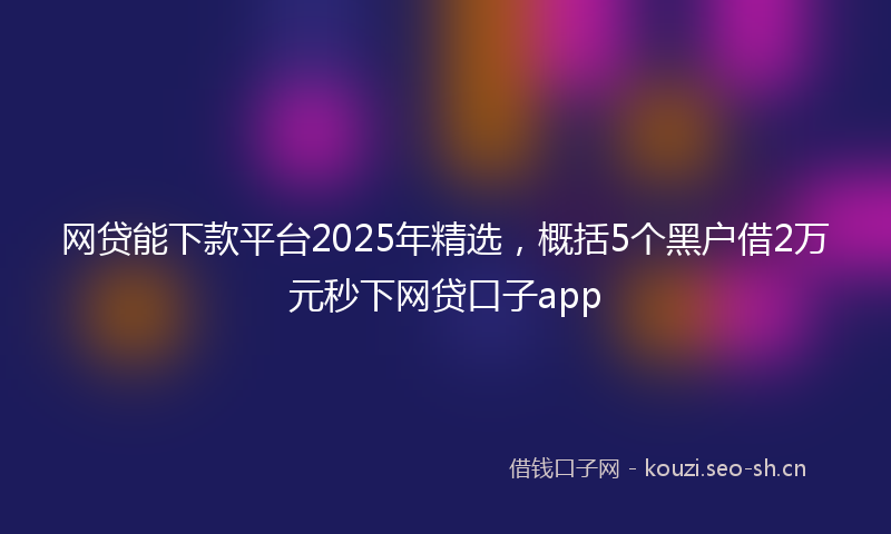 网贷能下款平台2025年精选，概括5个黑户借2万元秒下网贷口子app