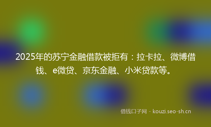 2025年的苏宁金融借款被拒有：拉卡拉、微博借钱、e微贷、京东金融、小米贷款等。
