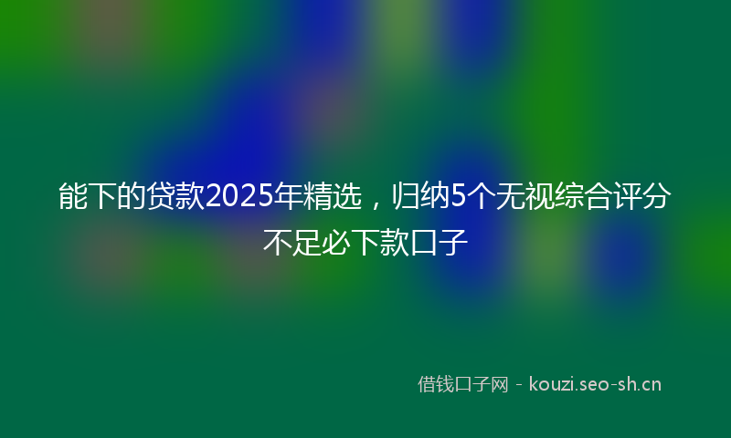 能下的贷款2025年精选，归纳5个无视综合评分不足必下款口子