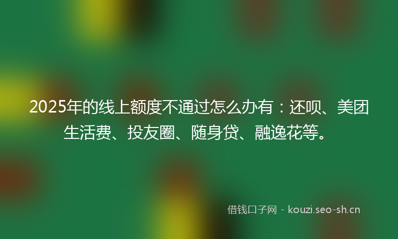2025年的线上额度不通过怎么办有：还呗、美团生活费、投友圈、随身贷、融逸花等。