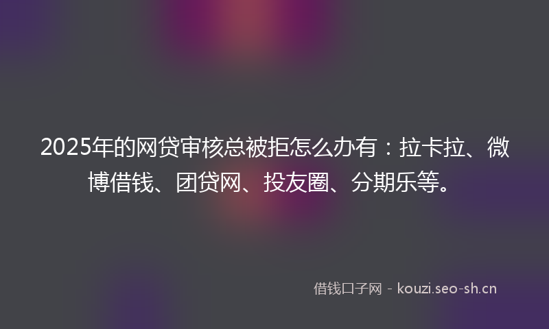 2025年的网贷审核总被拒怎么办有：拉卡拉、微博借钱、团贷网、投友圈、分期乐等。