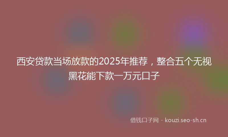 西安贷款当场放款的2025年推荐，整合五个无视黑花能下款一万元口子