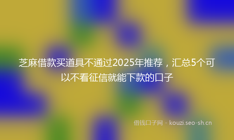 芝麻借款买道具不通过2025年推荐，汇总5个可以不看征信就能下款的口子