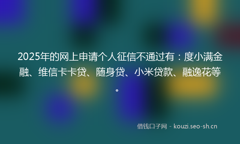 2025年的网上申请个人征信不通过有：度小满金融、维信卡卡贷、随身贷、小米贷款、融逸花等。