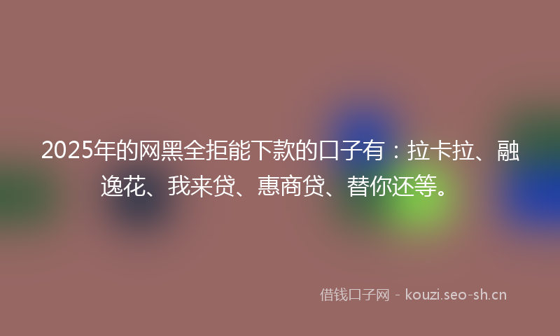 2025年的网黑全拒能下款的口子有：拉卡拉、融逸花、我来贷、惠商贷、替你还等。