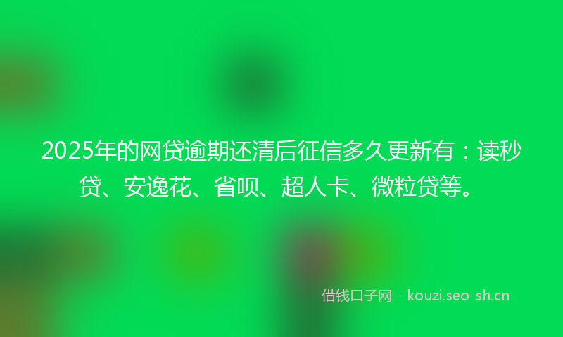 2025年的网贷逾期还清后征信多久更新有：读秒贷、安逸花、省呗、超人卡、微粒贷等。