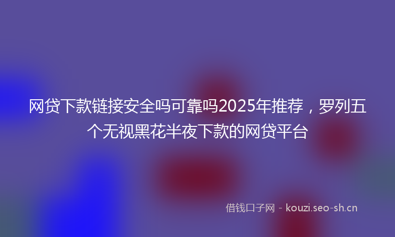 网贷下款链接安全吗可靠吗2025年推荐，罗列五个无视黑花半夜下款的网贷平台