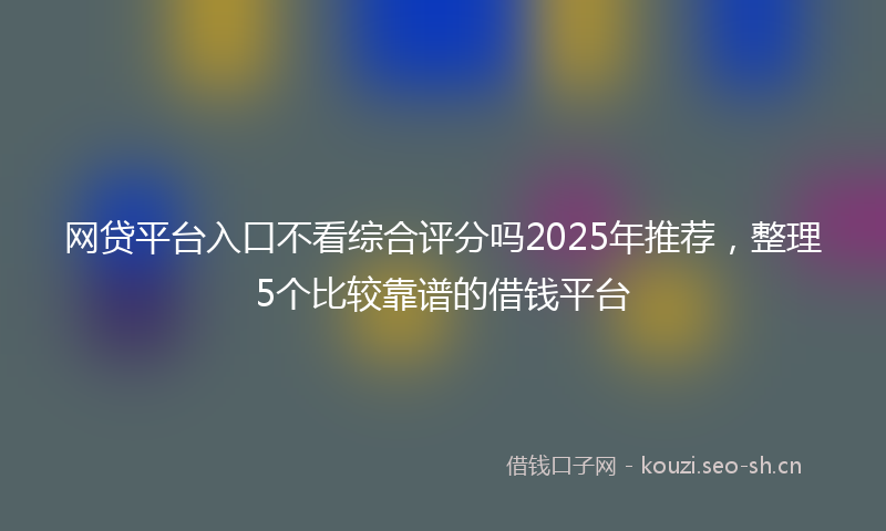 网贷平台入口不看综合评分吗2025年推荐，整理5个比较靠谱的借钱平台