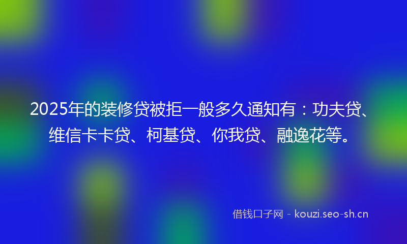 2025年的装修贷被拒一般多久通知有：功夫贷、维信卡卡贷、柯基贷、你我贷、融逸花等。