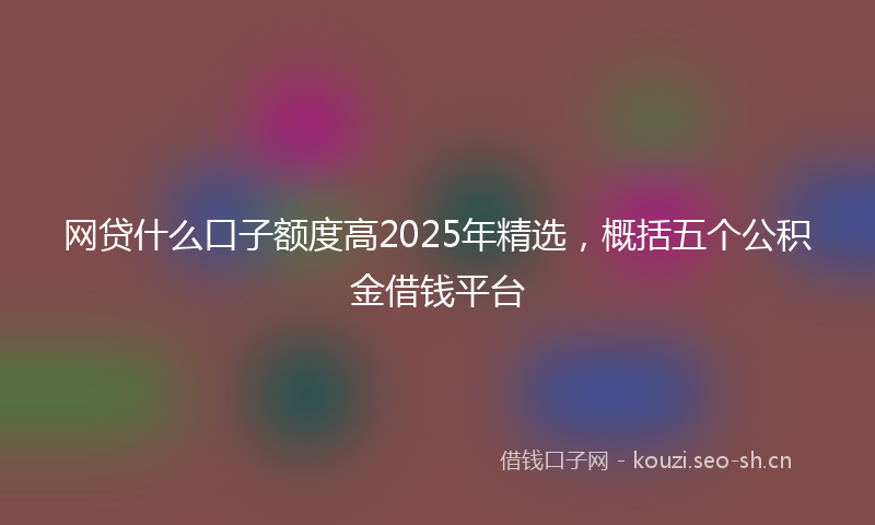 网贷什么口子额度高2025年精选，概括五个公积金借钱平台