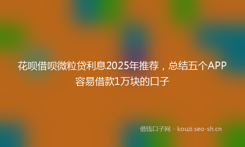 花呗借呗微粒贷利息2025年推荐，总结五个APP容易借款1万块的口子