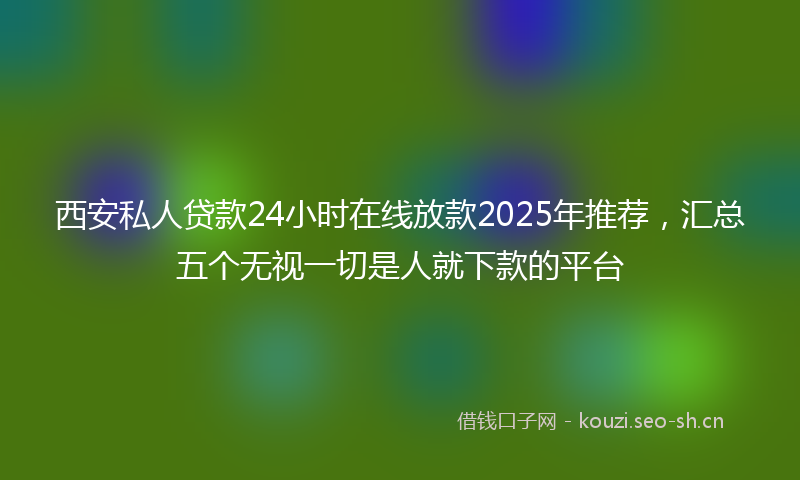 西安私人贷款24小时在线放款2025年推荐，汇总五个无视一切是人就下款的平台