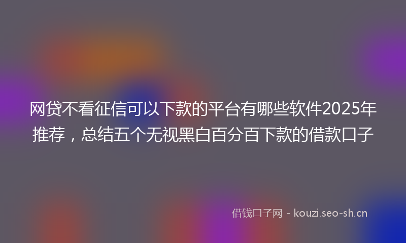 网贷不看征信可以下款的平台有哪些软件2025年推荐，总结五个无视黑白百分百下款的借款口子