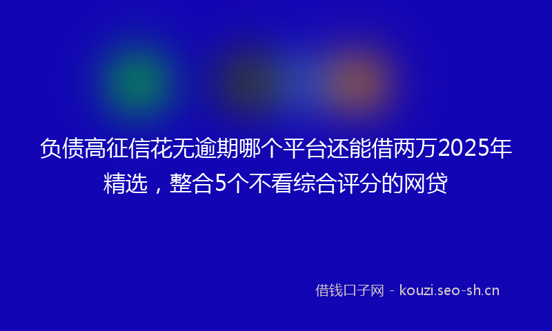 负债高征信花无逾期哪个平台还能借两万2025年精选，整合5个不看综合评分的网贷