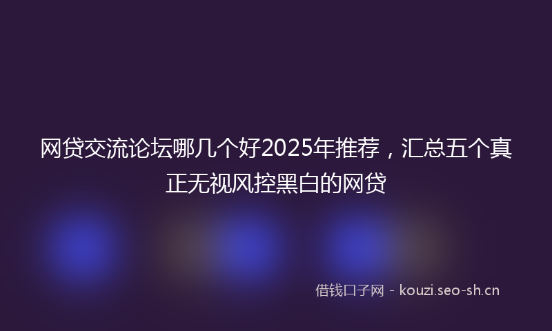 网贷交流论坛哪几个好2025年推荐，汇总五个真正无视风控黑白的网贷