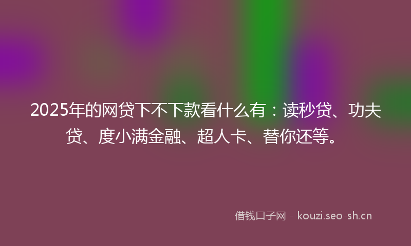 2025年的网贷下不下款看什么有：读秒贷、功夫贷、度小满金融、超人卡、替你还等。