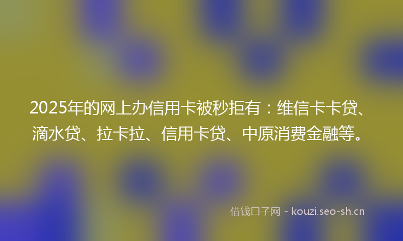 2025年的网上办信用卡被秒拒有:维信卡卡贷、滴水贷、拉卡拉、信用卡贷、中原消费金融等。