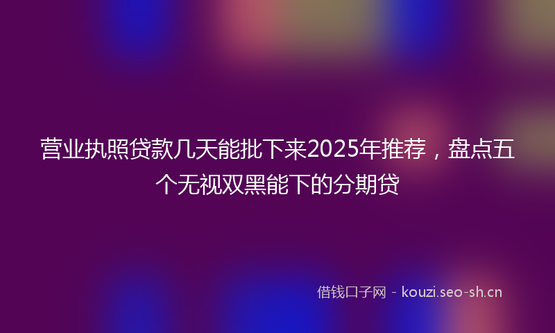 营业执照贷款几天能批下来2025年推荐，盘点五个无视双黑能下的分期贷