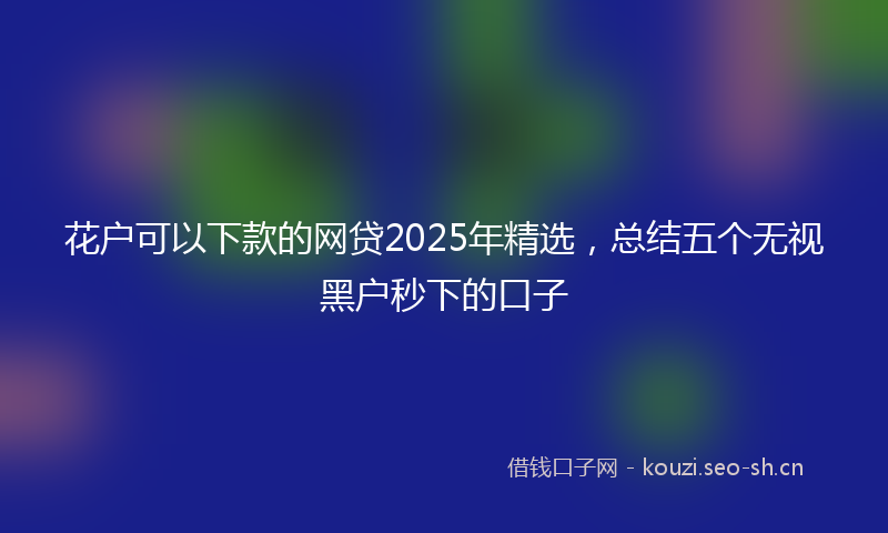 花户可以下款的网贷2025年精选，总结五个无视黑户秒下的口子