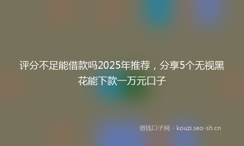 评分不足能借款吗2025年推荐，分享5个无视黑花能下款一万元口子