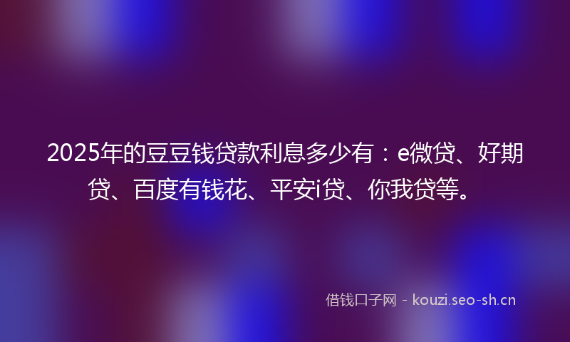 2025年的豆豆钱贷款利息多少有：e微贷、好期贷、百度有钱花、平安i贷、你我贷等。