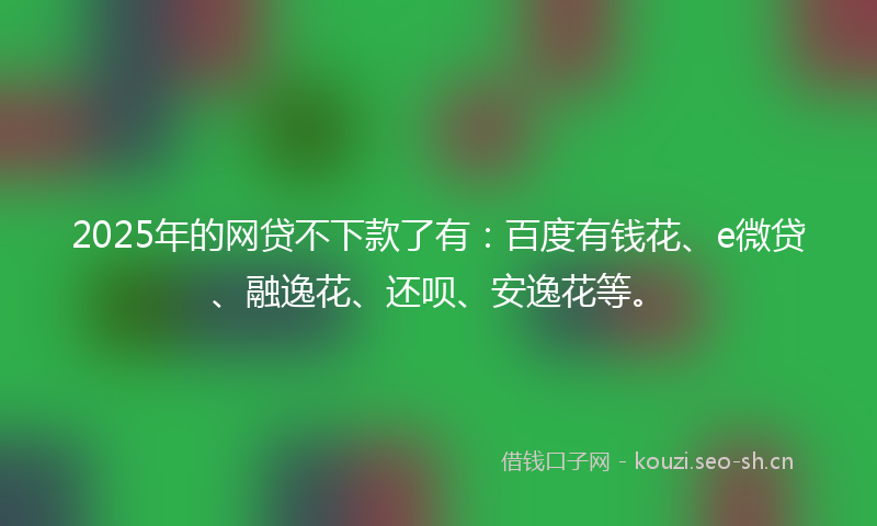 2025年的网贷不下款了有:百度有钱花、e微贷、融逸花、还呗、安逸花等。