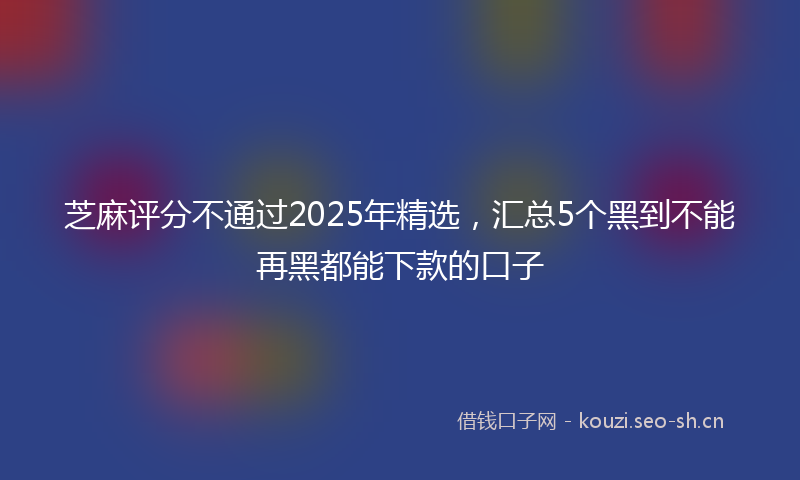 芝麻评分不通过2025年精选，汇总5个黑到不能再黑都能下款的口子