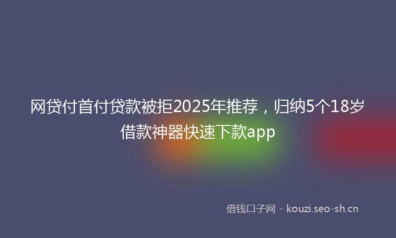 网贷付首付贷款被拒2025年推荐,归纳5个18岁借款神器快速下款app