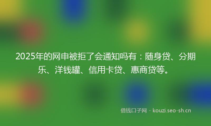 2025年的网申被拒了会通知吗有：随身贷、分期乐、洋钱罐、信用卡贷、惠商贷等。