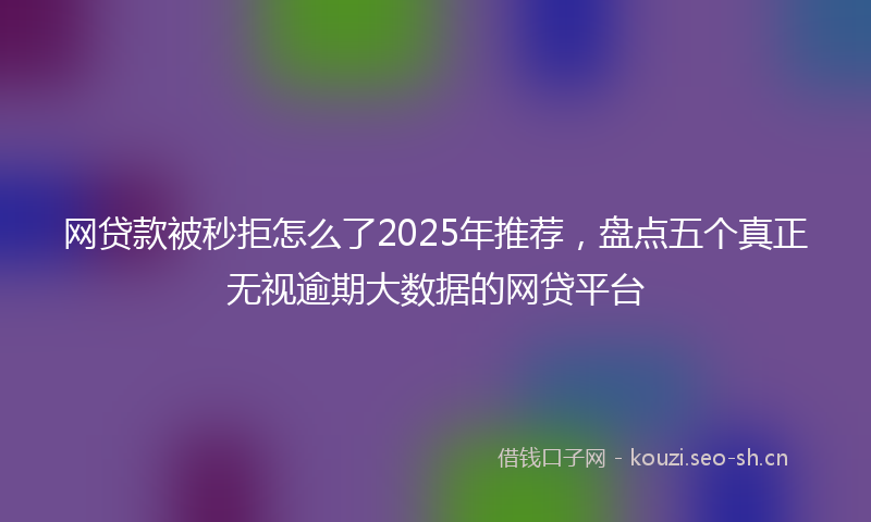 网贷款被秒拒怎么了2025年推荐，盘点五个真正无视逾期大数据的网贷平台