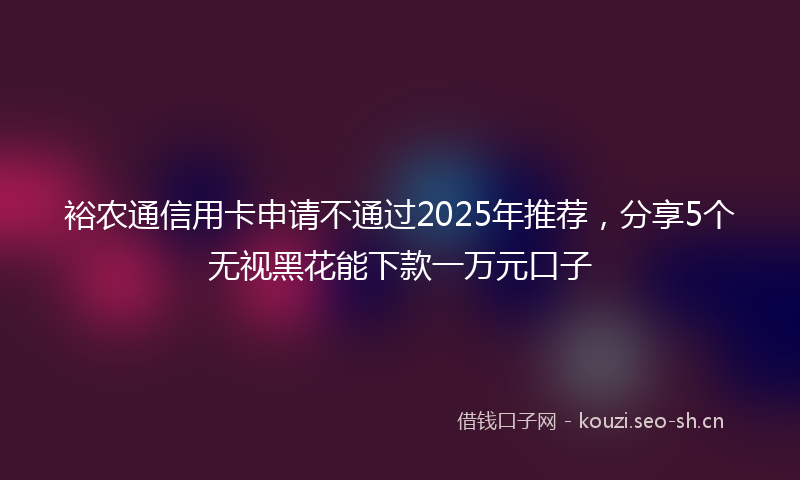 裕农通信用卡申请不通过2025年推荐，分享5个无视黑花能下款一万元口子