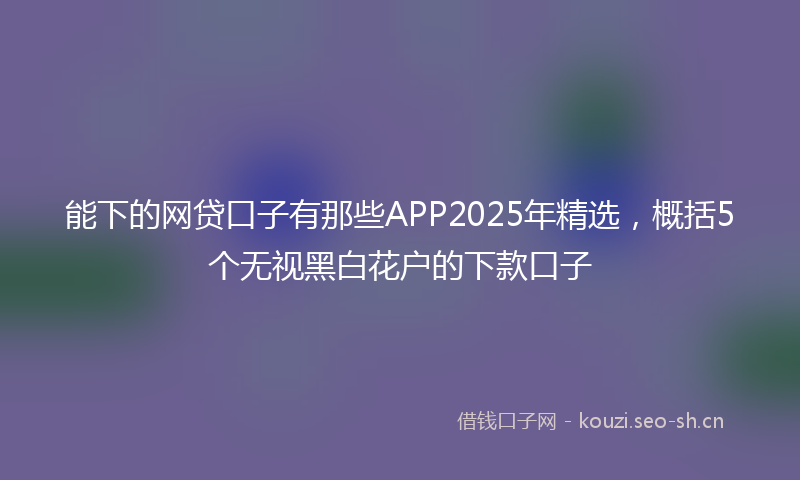 能下的网贷口子有那些APP2025年精选，概括5个无视黑白花户的下款口子