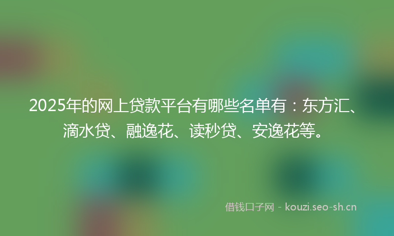 2025年的网上贷款平台有哪些名单有：东方汇、滴水贷、融逸花、读秒贷、安逸花等。