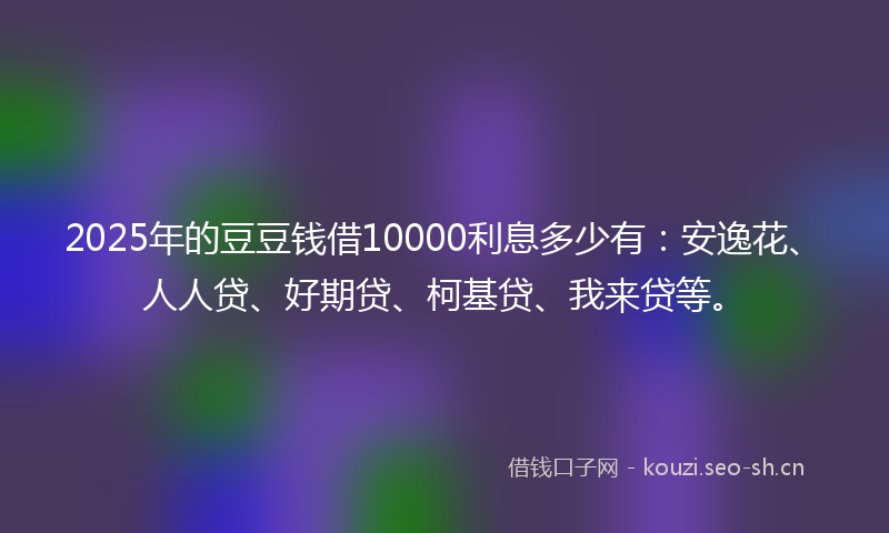2025年的豆豆钱借10000利息多少有：安逸花、人人贷、好期贷、柯基贷、我来贷等。