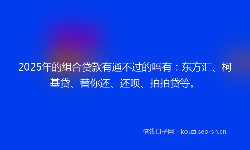 2025年的组合贷款有通不过的吗有：东方汇、柯基贷、替你还、还呗、拍拍贷等。
