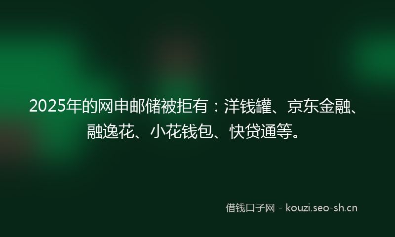 2025年的网申邮储被拒有:洋钱罐、京东金融、融逸花、小花钱包、快贷通等。
